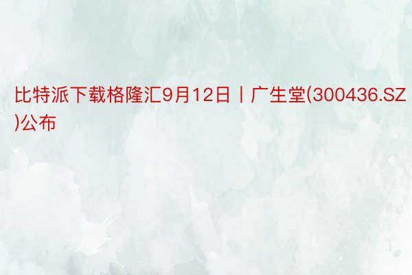 比特派下载格隆汇9月12日丨广生堂(300436.SZ)公布