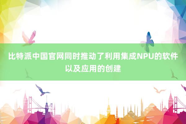 比特派中国官网同时推动了利用集成NPU的软件以及应用的创建
