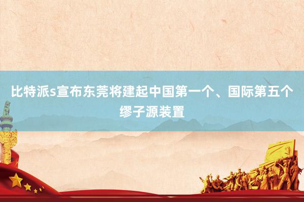 比特派s宣布东莞将建起中国第一个、国际第五个缪子源装置