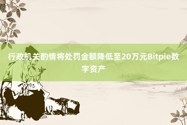 行政机关酌情将处罚金额降低至20万元Bitpie数字资产