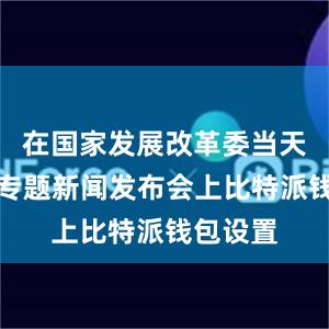 在国家发展改革委当天举行的专题新闻发布会上比特派钱包设置